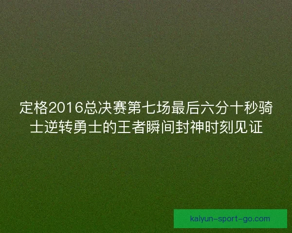 定格2016总决赛第七场最后六分十秒骑士逆转勇士的王者瞬间封神时刻见证